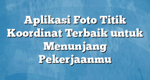 Aplikasi Foto Titik Koordinat Terbaik untuk Menunjang Pekerjaanmu