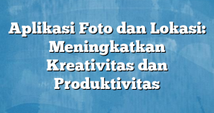 Aplikasi Foto dan Lokasi: Meningkatkan Kreativitas dan Produktivitas