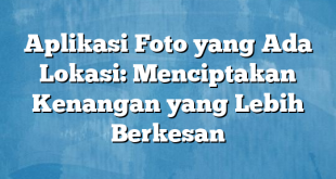 Aplikasi Foto yang Ada Lokasi: Menciptakan Kenangan yang Lebih Berkesan