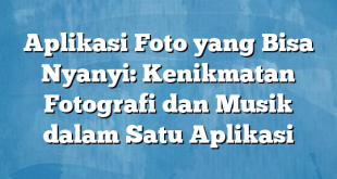 Aplikasi Foto yang Bisa Nyanyi: Kenikmatan Fotografi dan Musik dalam Satu Aplikasi