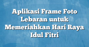 Aplikasi Frame Foto Lebaran untuk Memeriahkan Hari Raya Idul Fitri