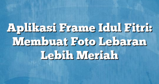 Aplikasi Frame Idul Fitri: Membuat Foto Lebaran Lebih Meriah