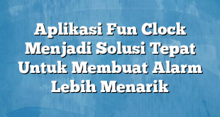 Aplikasi Fun Clock Menjadi Solusi Tepat Untuk Membuat Alarm Lebih Menarik