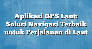 Aplikasi GPS Laut: Solusi Navigasi Terbaik untuk Perjalanan di Laut