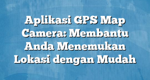 Aplikasi GPS Map Camera: Membantu Anda Menemukan Lokasi dengan Mudah