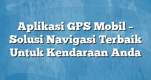 Aplikasi GPS Mobil – Solusi Navigasi Terbaik Untuk Kendaraan Anda