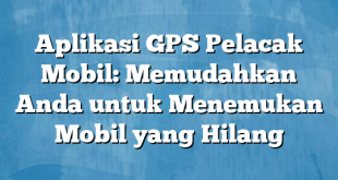 Aplikasi GPS Pelacak Mobil: Memudahkan Anda untuk Menemukan Mobil yang Hilang