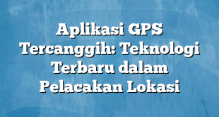 Aplikasi GPS Tercanggih: Teknologi Terbaru dalam Pelacakan Lokasi