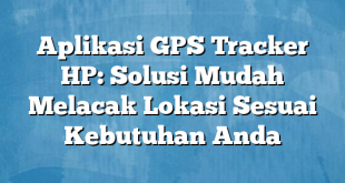 Aplikasi GPS Tracker HP: Solusi Mudah Melacak Lokasi Sesuai Kebutuhan Anda