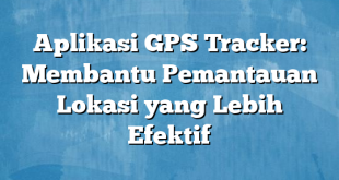 Aplikasi GPS Tracker: Membantu Pemantauan Lokasi yang Lebih Efektif