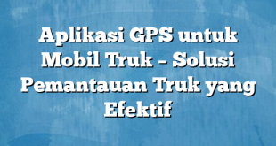 Aplikasi GPS untuk Mobil Truk – Solusi Pemantauan Truk yang Efektif