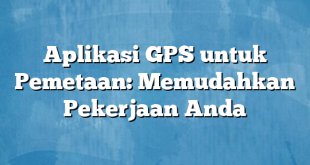 Aplikasi GPS untuk Pemetaan: Memudahkan Pekerjaan Anda