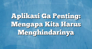 Aplikasi Ga Penting: Mengapa Kita Harus Menghindarinya