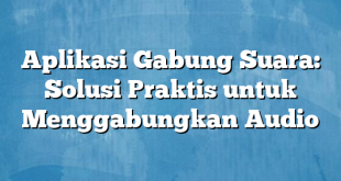 Aplikasi Gabung Suara: Solusi Praktis untuk Menggabungkan Audio