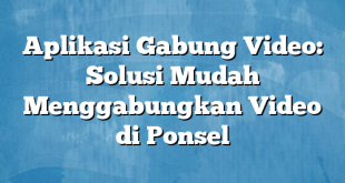 Aplikasi Gabung Video: Solusi Mudah Menggabungkan Video di Ponsel