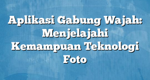 Aplikasi Gabung Wajah: Menjelajahi Kemampuan Teknologi Foto