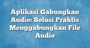 Aplikasi Gabungkan Audio: Solusi Praktis Menggabungkan File Audio