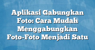 Aplikasi Gabungkan Foto: Cara Mudah Menggabungkan Foto-Foto Menjadi Satu