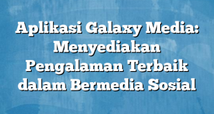 Aplikasi Galaxy Media: Menyediakan Pengalaman Terbaik dalam Bermedia Sosial