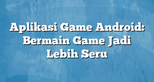 Aplikasi Game Android: Bermain Game Jadi Lebih Seru