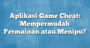 Aplikasi Game Cheat: Mempermudah Permainan atau Menipu?