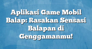 Aplikasi Game Mobil Balap: Rasakan Sensasi Balapan di Genggamanmu!