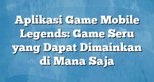 Aplikasi Game Mobile Legends: Game Seru yang Dapat Dimainkan di Mana Saja