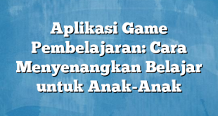 Aplikasi Game Pembelajaran: Cara Menyenangkan Belajar untuk Anak-Anak