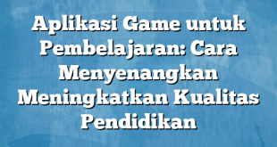 Aplikasi Game untuk Pembelajaran: Cara Menyenangkan Meningkatkan Kualitas Pendidikan