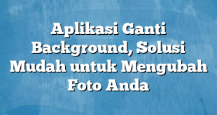 Aplikasi Ganti Background, Solusi Mudah untuk Mengubah Foto Anda