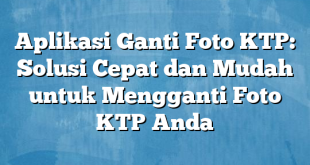 Aplikasi Ganti Foto KTP: Solusi Cepat dan Mudah untuk Mengganti Foto KTP Anda