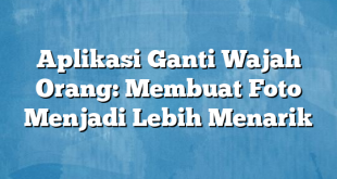 Aplikasi Ganti Wajah Orang: Membuat Foto Menjadi Lebih Menarik