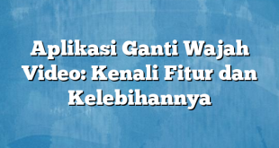 Aplikasi Ganti Wajah Video: Kenali Fitur dan Kelebihannya