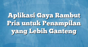 Aplikasi Gaya Rambut Pria untuk Penampilan yang Lebih Ganteng