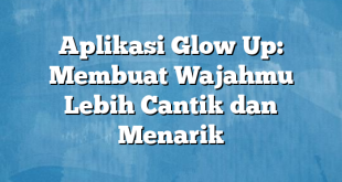 Aplikasi Glow Up: Membuat Wajahmu Lebih Cantik dan Menarik