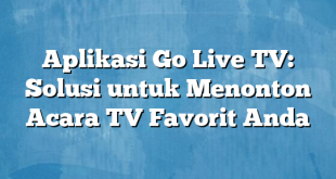 Aplikasi Go Live TV: Solusi untuk Menonton Acara TV Favorit Anda