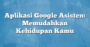 Aplikasi Google Asisten: Memudahkan Kehidupan Kamu