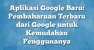 Aplikasi Google Baru: Pembaharuan Terbaru dari Google untuk Kemudahan Penggunanya