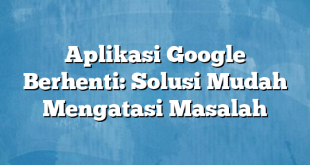 Aplikasi Google Berhenti: Solusi Mudah Mengatasi Masalah