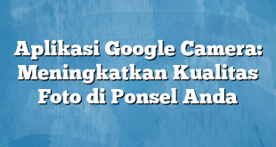 Aplikasi Google Camera: Meningkatkan Kualitas Foto di Ponsel Anda