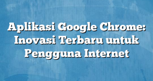 Aplikasi Google Chrome: Inovasi Terbaru untuk Pengguna Internet