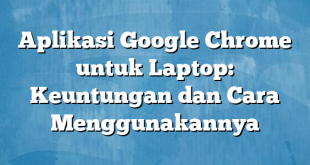 Aplikasi Google Chrome untuk Laptop: Keuntungan dan Cara Menggunakannya