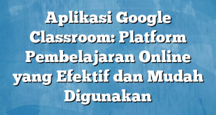 Aplikasi Google Classroom: Platform Pembelajaran Online yang Efektif dan Mudah Digunakan