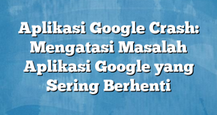 Aplikasi Google Crash: Mengatasi Masalah Aplikasi Google yang Sering Berhenti