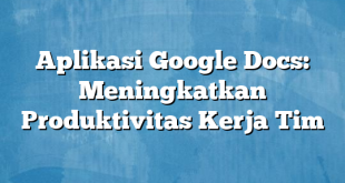 Aplikasi Google Docs: Meningkatkan Produktivitas Kerja Tim