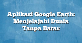 Aplikasi Google Earth: Menjelajahi Dunia Tanpa Batas