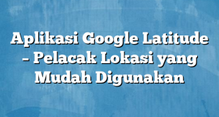 Aplikasi Google Latitude – Pelacak Lokasi yang Mudah Digunakan