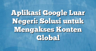 Aplikasi Google Luar Negeri: Solusi untuk Mengakses Konten Global