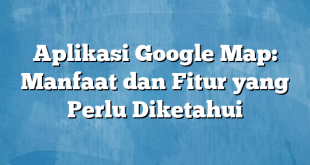 Aplikasi Google Map: Manfaat dan Fitur yang Perlu Diketahui