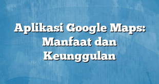 Aplikasi Google Maps: Manfaat dan Keunggulan